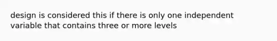 design is considered this if there is only one independent variable that contains three or more levels