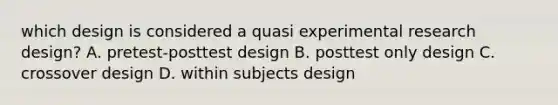 which design is considered a quasi experimental research design? A. pretest-posttest design B. posttest only design C. crossover design D. within subjects design