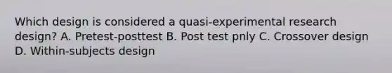 Which design is considered a quasi-experimental research design? A. Pretest-posttest B. Post test pnly C. Crossover design D. Within-subjects design