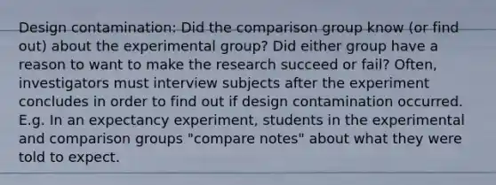 Design contamination: Did the comparison group know (or find out) about the experimental group? Did either group have a reason to want to make the research succeed or fail? Often, investigators must interview subjects after the experiment concludes in order to find out if design contamination occurred. E.g. In an expectancy experiment, students in the experimental and comparison groups "compare notes" about what they were told to expect.