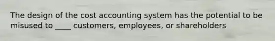 The design of the cost accounting system has the potential to be misused to ____ customers, employees, or shareholders