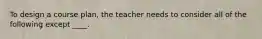 To design a course plan, the teacher needs to consider all of the following except ____.