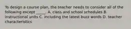 To design a course plan, the teacher needs to consider all of the following except _____. A. class and school schedules B. instructional units C. including the latest buzz words D. teacher characteristics