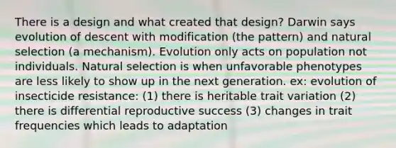 There is a design and what created that design? Darwin says evolution of descent with modification (the pattern) and natural selection (a mechanism). Evolution only acts on population not individuals. Natural selection is when unfavorable phenotypes are less likely to show up in the next generation. ex: evolution of insecticide resistance: (1) there is heritable trait variation (2) there is differential reproductive success (3) changes in trait frequencies which leads to adaptation