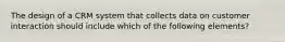 The design of a CRM system that collects data on customer interaction should include which of the following elements?