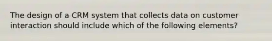 The design of a CRM system that collects data on customer interaction should include which of the following elements?