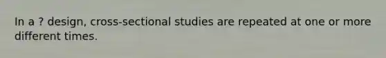 In a ? design, cross-sectional studies are repeated at one or more different times.