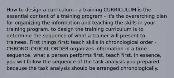 How to design a curriculum - a training CURRICULUM is the essential content of a training program - it's the overarching plan for organizing the information and teaching the skills in your training program. to design the training curriculum is to determine the sequence of what a trainer will present to trainees. First things first: teach skills in chronological order - CHRONOLOGICAL ORDER organizes information in a time sequence. what a person performs first, teach first. in essence, you will follow the sequence of the task analysis you prepared because the task analysis should be arranged chronologically.