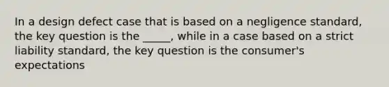 In a design defect case that is based on a negligence standard, the key question is the _____, while in a case based on a strict liability standard, the key question is the consumer's expectations