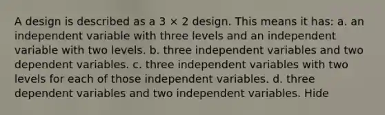 A design is described as a 3 × 2 design. This means it has: a. an independent variable with three levels and an independent variable with two levels. b. three independent variables and two dependent variables. c. three independent variables with two levels for each of those independent variables. d. three dependent variables and two independent variables. Hide