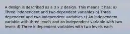 A design is described as a 3 x 2 design. This means it has: a) Three independent and two dependent variables b) Three dependent and two independent variables c) An independent variable with three levels and an independent variable with two levels d) Three independent variables with two levels each