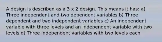 A design is described as a 3 x 2 design. This means it has: a) Three independent and two dependent variables b) Three dependent and two independent variables c) An independent variable with three levels and an independent variable with two levels d) Three independent variables with two levels each