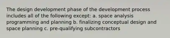 The design development phase of the development process includes all of the following except: a. space analysis programming and planning b. finalizing conceptual design and space planning c. pre-qualifying subcontractors