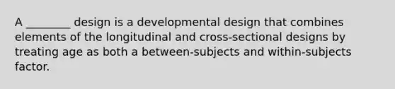 A ________ design is a developmental design that combines elements of the longitudinal and cross-sectional designs by treating age as both a between-subjects and within-subjects factor.