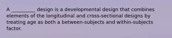 A __________ design is a developmental design that combines elements of the longitudinal and cross-sectional designs by treating age as both a between-subjects and within-subjects factor.