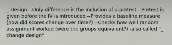 _ Design: -Only difference is the inclusion of a pretest --Pretest is given before the IV is introduced --Provides a baseline measure (how did scores change over time?) --Checks how well random assignment worked (were the groups equivalent?) -also called "_ change design"