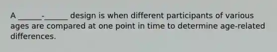 A ______-______ design is when different participants of various ages are compared at one point in time to determine age-related differences.