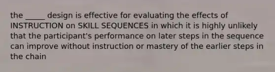 the _____ design is effective for evaluating the effects of INSTRUCTION on SKILL SEQUENCES in which it is highly unlikely that the participant's performance on later steps in the sequence can improve without instruction or mastery of the earlier steps in the chain