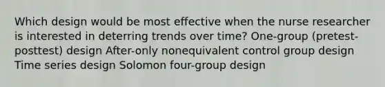 Which design would be most effective when the nurse researcher is interested in deterring trends over time? One-group (pretest-posttest) design After-only nonequivalent control group design Time series design Solomon four-group design