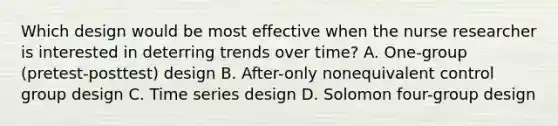 Which design would be most effective when the nurse researcher is interested in deterring trends over time? A. One-group (pretest-posttest) design B. After-only nonequivalent control group design C. Time series design D. Solomon four-group design