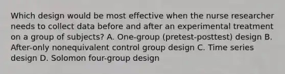 Which design would be most effective when the nurse researcher needs to collect data before and after an experimental treatment on a group of subjects? A. One-group (pretest-posttest) design B. After-only nonequivalent control group design C. Time series design D. Solomon four-group design