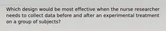 Which design would be most effective when the nurse researcher needs to collect data before and after an experimental treatment on a group of subjects?