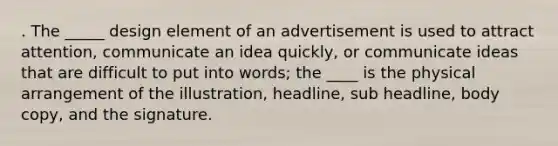 . The _____ design element of an advertisement is used to attract attention, communicate an idea quickly, or communicate ideas that are difficult to put into words; the ____ is the physical arrangement of the illustration, headline, sub headline, body copy, and the signature.