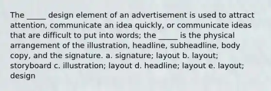 The _____ design element of an advertisement is used to attract attention, communicate an idea quickly, or communicate ideas that are difficult to put into words; the _____ is the physical arrangement of the illustration, headline, subheadline, body copy, and the signature. a. signature; layout b. layout; storyboard c. illustration; layout d. headline; layout e. layout; design