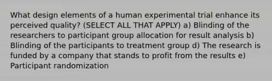 What design elements of a human experimental trial enhance its perceived quality? (SELECT ALL THAT APPLY) a) Blinding of the researchers to participant group allocation for result analysis b) Blinding of the participants to treatment group d) The research is funded by a company that stands to profit from the results e) Participant randomization