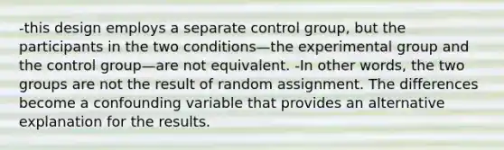 -this design employs a separate control group, but the participants in the two conditions—the experimental group and the control group—are not equivalent. -In other words, the two groups are not the result of random assignment. The differences become a confounding variable that provides an alternative explanation for the results.