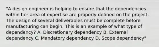 "A design engineer is helping to ensure that the dependencies within her area of expertise are properly defined on the project. The design of several deliverables must be complete before manufacturing can begin. This is an example of what type of dependency? A. Discretionary dependency B. External dependency C. Mandatory dependency D. Scope dependency"