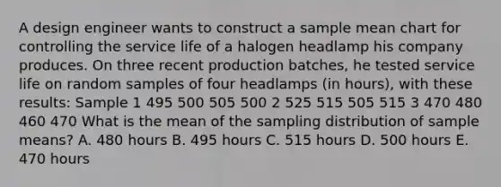 A design engineer wants to construct a sample mean chart for controlling the service life of a halogen headlamp his company produces. On three recent production batches, he tested service life on random samples of four headlamps (in hours), with these results: Sample 1 495 500 505 500 2 525 515 505 515 3 470 480 460 470 What is the mean of the sampling distribution of sample means? A. 480 hours B. 495 hours C. 515 hours D. 500 hours E. 470 hours