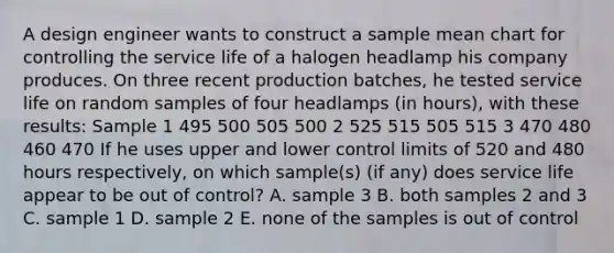 A design engineer wants to construct a sample mean chart for controlling the service life of a halogen headlamp his company produces. On three recent production batches, he tested service life on random samples of four headlamps (in hours), with these results: Sample 1 495 500 505 500 2 525 515 505 515 3 470 480 460 470 If he uses upper and lower control limits of 520 and 480 hours respectively, on which sample(s) (if any) does service life appear to be out of control? A. sample 3 B. both samples 2 and 3 C. sample 1 D. sample 2 E. none of the samples is out of control