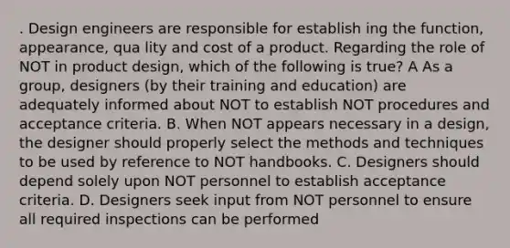 . Design engineers are responsible for establish ing the function, appearance, qua lity and cost of a product. Regarding the role of NOT in product design, which of the following is true? A As a group, designers (by their training and education) are adequately informed about NOT to establish NOT procedures and acceptance criteria. B. When NOT appears necessary in a design, the designer should properly select the methods and techniques to be used by reference to NOT handbooks. C. Designers should depend solely upon NOT personnel to establish acceptance criteria. D. Designers seek input from NOT personnel to ensure all required inspections can be performed