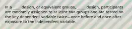 In a ____ design, or equivalent groups, _____design, participants are randomly assigned to at least two groups and are tested on the key dependent variable twice—once before and once after exposure to the independent variable.