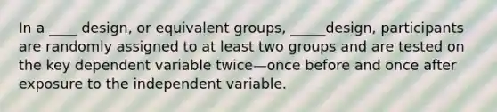 In a ____ design, or equivalent groups, _____design, participants are randomly assigned to at least two groups and are tested on the key dependent variable twice—once before and once after exposure to the independent variable.