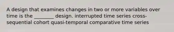 A design that examines changes in two or more variables over time is the ________ design. interrupted time series cross-sequential cohort quasi-temporal comparative time series