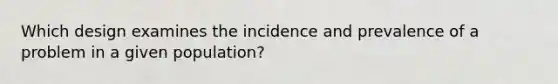 Which design examines the incidence and prevalence of a problem in a given population?