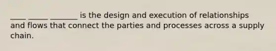 ____ _____ _______ is the design and execution of relationships and flows that connect the parties and processes across a supply chain.