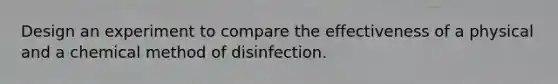 Design an experiment to compare the effectiveness of a physical and a chemical method of disinfection.