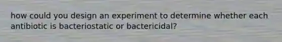 how could you design an experiment to determine whether each antibiotic is bacteriostatic or bactericidal?