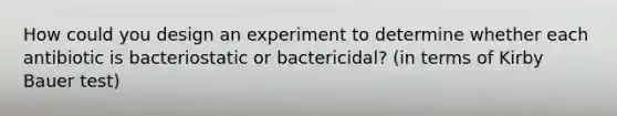 How could you design an experiment to determine whether each antibiotic is bacteriostatic or bactericidal? (in terms of Kirby Bauer test)