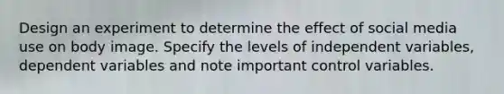 Design an experiment to determine the effect of social media use on body image. Specify the levels of independent variables, dependent variables and note important control variables.