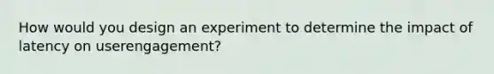 How would you design an experiment to determine the impact of latency on userengagement?