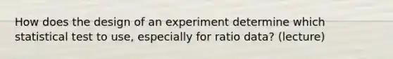 How does the design of an experiment determine which statistical test to use, especially for ratio data? (lecture)