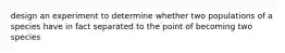 design an experiment to determine whether two populations of a species have in fact separated to the point of becoming two species