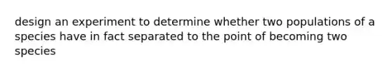 design an experiment to determine whether two populations of a species have in fact separated to the point of becoming two species