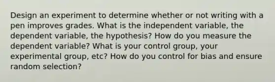 Design an experiment to determine whether or not writing with a pen improves grades. What is the independent variable, the dependent variable, the hypothesis? How do you measure the dependent variable? What is your control group, your experimental group, etc? How do you control for bias and ensure random selection?