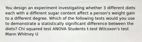 You design an experiment investigating whether 3 different diets each with a different sugar content affect a person's weight gain to a different degree. Which of the following tests would you use to demonstrate a statistically significant difference between the diets? Chi squared test ANOVA Students t-test Wilcoxon's test Mann Whitney U