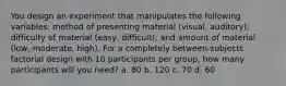 You design an experiment that manipulates the following variables: method of presenting material (visual, auditory); difficulty of material (easy, difficult); and amount of material (low, moderate, high). For a completely between-subjects factorial design with 10 participants per group, how many participants will you need? a. 80 b. 120 c. 70 d. 60